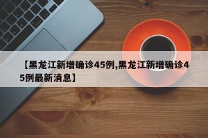 【黑龙江新增确诊45例,黑龙江新增确诊45例最新消息】