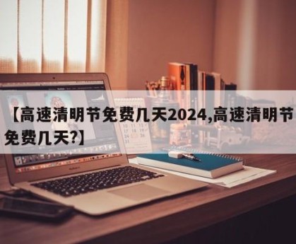 【高速清明节免费几天2024,高速清明节免费几天?】