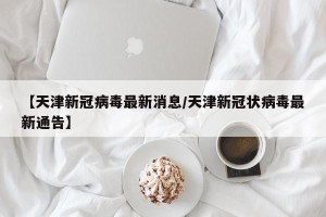 【天津新冠病毒最新消息/天津新冠状病毒最新通告】