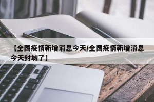 【全国疫情新增消息今天/全国疫情新增消息今天封城了】