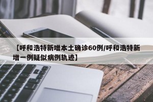 【呼和浩特新增本土确诊60例/呼和浩特新增一例疑似病例轨迹】