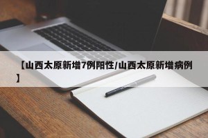 【山西太原新增7例阳性/山西太原新增病例】