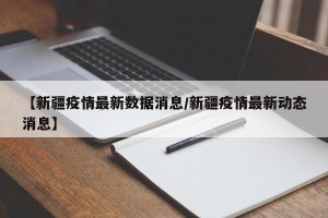 【新疆疫情最新数据消息/新疆疫情最新动态消息】
