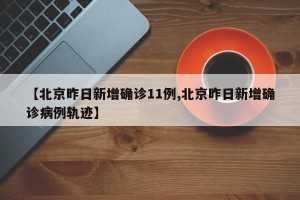 【北京昨日新增确诊11例,北京昨日新增确诊病例轨迹】