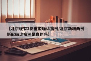 【北京现有2例重型确诊病例/北京新增两例新冠确诊病例是真的吗】