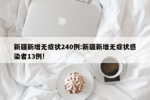 新疆新增无症状240例:新疆新增无症状感染者13例!