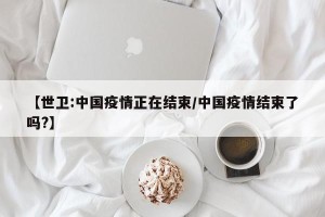 【世卫:中国疫情正在结束/中国疫情结束了吗?】
