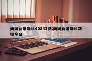 美国新增确诊40841例:美国新增确诊数据今日