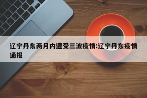 辽宁丹东两月内遭受三波疫情:辽宁丹东疫情通报