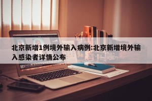 北京新增1例境外输入病例:北京新增境外输入感染者详情公布