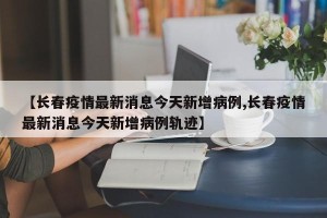 【长春疫情最新消息今天新增病例,长春疫情最新消息今天新增病例轨迹】