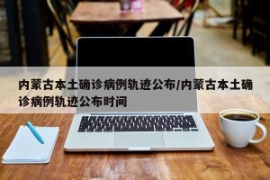 内蒙古本土确诊病例轨迹公布/内蒙古本土确诊病例轨迹公布时间