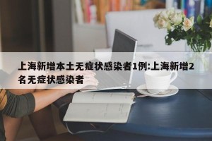 上海新增本土无症状感染者1例:上海新增2名无症状感染者