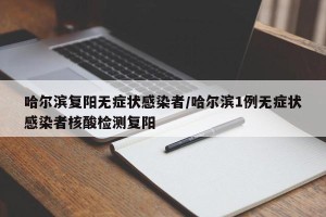 哈尔滨复阳无症状感染者/哈尔滨1例无症状感染者核酸检测复阳