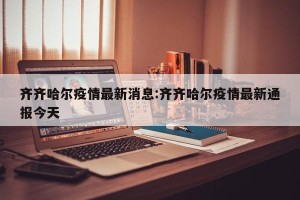 齐齐哈尔疫情最新消息:齐齐哈尔疫情最新通报今天