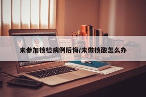 未参加核检病例后悔/未做核酸怎么办