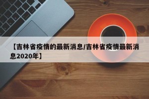 【吉林省疫情的最新消息/吉林省疫情最新消息2020年】