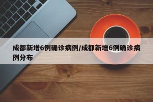 成都新增6例确诊病例/成都新增6例确诊病例分布