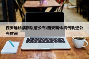 西安确诊病例轨迹公布:西安确诊病例轨迹公布时间