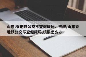 山东:乘地铁公交不查健康码、核酸/山东乘地铁公交不查健康码,核酸怎么办