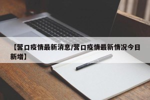 【营口疫情最新消息/营口疫情最新情况今日新增】