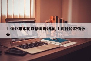 上海公布本轮疫情溯源结果/上海此轮疫情源头