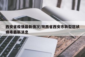 西安省疫情最新情况/陕西省西安市新型冠状病毒最新消息