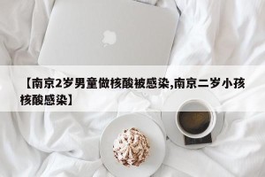 【南京2岁男童做核酸被感染,南京二岁小孩核酸感染】