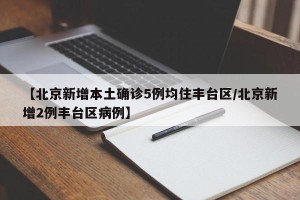 【北京新增本土确诊5例均住丰台区/北京新增2例丰台区病例】