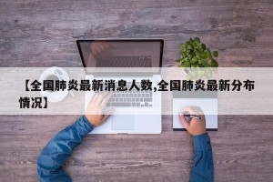 【全国肺炎最新消息人数,全国肺炎最新分布情况】