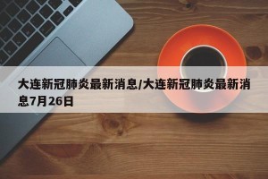 大连新冠肺炎最新消息/大连新冠肺炎最新消息7月26日