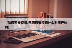 【陕西西安疫情/陕西西安疫情什么时候开始的】