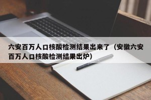 六安百万人口核酸检测结果出来了（安徽六安百万人口核酸检测结果出炉）