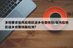 多地要求低风险地区返乡也需核检/低风险地区返乡也要核酸检测?
