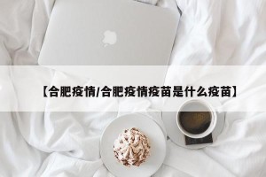 【合肥疫情/合肥疫情疫苗是什么疫苗】