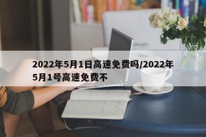 2022年5月1日高速免费吗/2022年5月1号高速免费不