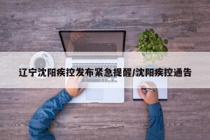 辽宁沈阳疾控发布紧急提醒/沈阳疾控通告