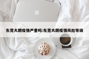 东莞大朗疫情严重吗:东莞大朗疫情风险等级