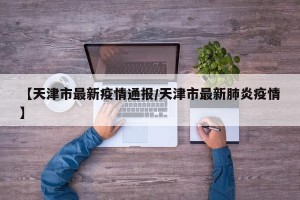 【天津市最新疫情通报/天津市最新肺炎疫情】