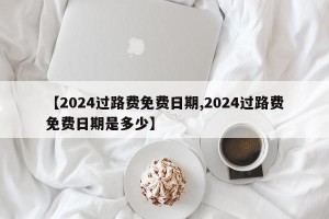 【2024过路费免费日期,2024过路费免费日期是多少】