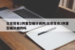 北京现有2例重型确诊病例/北京现有2例重型确诊病例吗