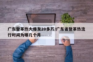 广东登革热大爆发20多万/广东省登革热流行时间为哪几个月
