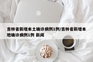 吉林省新增本土确诊病例1例/吉林省新增本地确诊病例1例 新闻