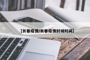 【长春疫情/长春疫情封城时间】
