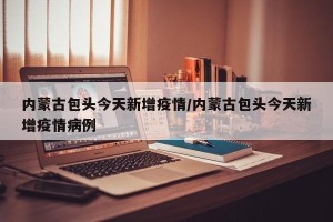 内蒙古包头今天新增疫情/内蒙古包头今天新增疫情病例