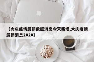【大庆疫情最新数据消息今天新增,大庆疫情最新消息2020】