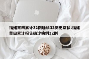 福建莆田累计32例确诊32例无症状:福建莆田累计报告确诊病例32例