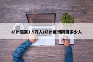 郑州隔离1.5万人/郑州疫情隔离多少人