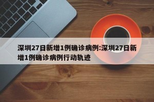 深圳27日新增1例确诊病例:深圳27日新增1例确诊病例行动轨迹