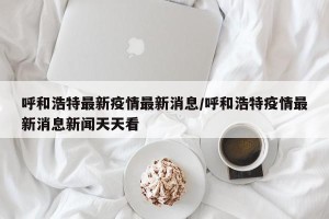 呼和浩特最新疫情最新消息/呼和浩特疫情最新消息新闻天天看
